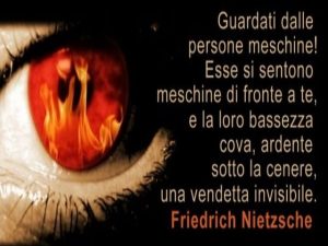 Guardati dalle persone meschine! Esse si sentono meschine di fronte a te, e la loro bassezza cova, ardente sotto la cenere, una vendetta invisibile.(Friedrich Nietzsche)