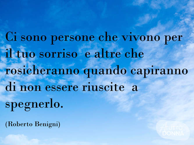 Ci son persone che vivono per il tuo sorriso e altre che rosicheranno quando capiranno di non essere riuscite a spegnerlo. (Roberto Benigni)