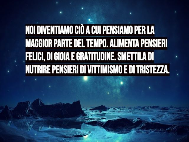 Noi diventiamo ciò a cui pensiamo per la maggior parte del tempo. Alimenta pensieri felici, di gioia e gratitudine. Smettila di nutrire pensieri di vittimismo e di tristezza.