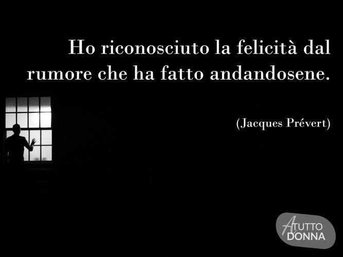Ho riconosciuto la felicità dal rumore che ha fatto andandosene. (Jaques Prévert)