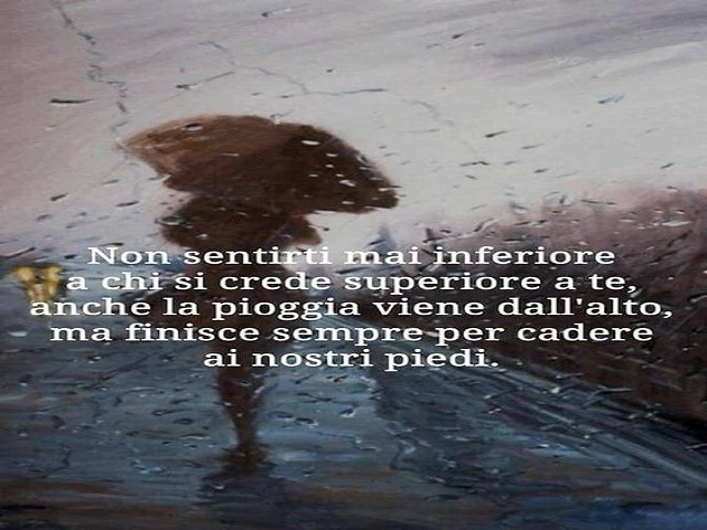 Non sentirti mai inferiore a chi si crede superiore a te, anche la pioggia viene dall'alto, ma finisce sempre per cadere ai nostri piedi.