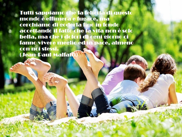 Tutti sappiamo che la felicità di questo mondo è effimera e fugace, ma cerchiamo di goderla fino in fondo accettando il fatto che la vita non è solo bella, ma che i dolori di ogni giorno ci fanno vivere meglio ed in pace, almeno con noi stessi. (Jean-Paul