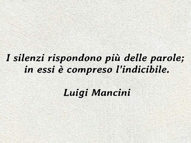I silenzi rispondono più delle parole; in essi è compreso l'indicibile.(Luigi Mancini)