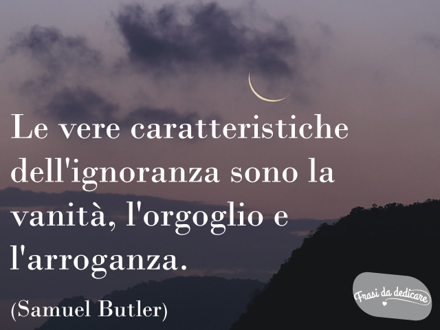Le vere caratteristiche dell'ignoranza sono la vanità, l'orgoglio e l'arroganza. (Samuel Butler)