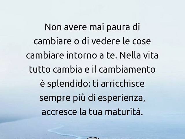 Non avere mai paura di cambiare o di vedere le cose cambiare intorno a te. Nella vita tutto cambia e il cambiamento è splendido: ti arricchisce sempre più di esperienza, accresce la tua maturità.