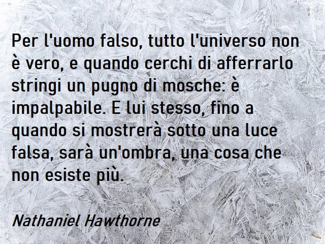 Per l'uomo falso, tutto l'universo non è vero, e quando cerchi di afferrarlo stringi un pugno di mosche: è impalpabile. E lui stesso, fino a quando si mostrerà sotto una luce falsa, sarà un'ombra, una cosa che non esiste più. (Nathaniel Hawthorne)
