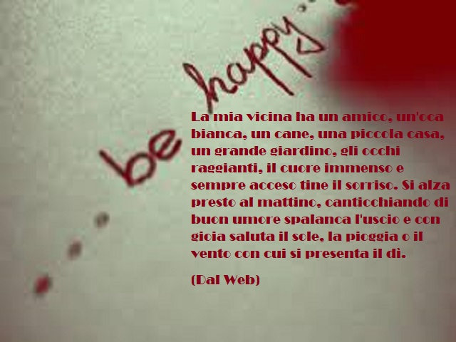 La mia vicina ha un amico, un'oca bianca, un cane, una piccola casa, un grande giardino, gli occhi raggianti, il cuore immenso e sempre acceso tiene il sorriso. Si alza presto al mattino, canticchiando di buon umore spalanca l'uscio e con gioia saluta il 