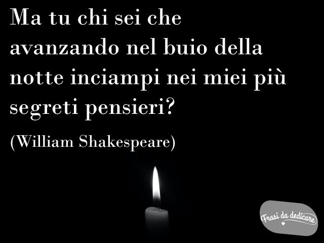 Ma tu chi sei che avanzando nel buio della notte inciampi nei miei più segreti pensieri?(William Shakespeare)