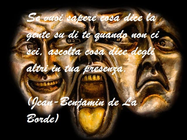 Se vuoi sapere cosa dice la gente su di te quando non ci sei, ascolta cosa dice degli altri in tua presenza. (Jean-Benjamin de La Borde)