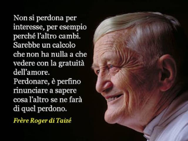 Non si perdona per interesse, per esempio perché l'altro cambi. Sarebbe un calcolo che non ha nulla a che vedere con la gratuità dell'amore. Perdonare, è perfino rinunciare a sapere cosa l'altro se ne farà di quel perdono.(Frère Roger di Taizè)
