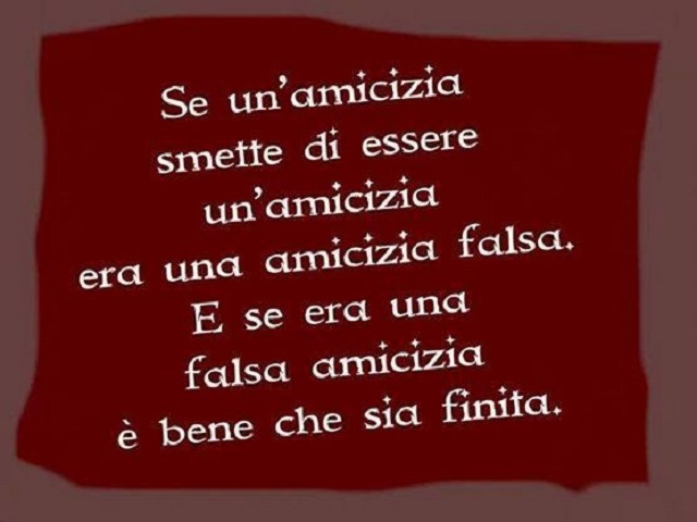 Se un'amicizia smette di essere un'amicizia era una amicizia falsa. E se era una falsa amicizia è bene che sia finita.