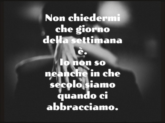 Non chiedermi che giorno della settimana è.Io non so neanche in che secolo siamo quando ci abbracciamo.