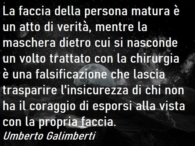 La faccia della persona matura è un atto di verità, mentre la maschera dietro cui si nasconde un volto trattato con la chirurgia è una falsificazione che lascia trasparire l'insicurezza di chi non ha il coraggio di esporsi alla vista con la propria faccia