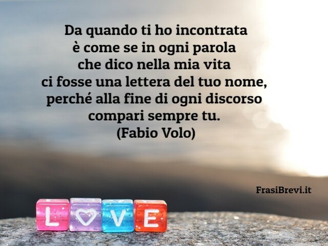 Da quando ti ho incontrata è come se in ogni parola che dico nella mia vita ci fosse una lettera del tuo nome, perché alla fine di ogni discorso compari sempre tu. (Fabio Volo)