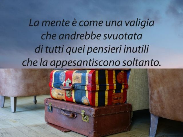 La mente è come una valigia che andrebbe svuotata di tutti quei pensieri inutili che la appesantiscono soltanto.