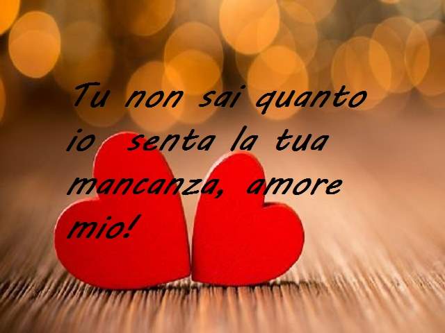 Tu non sai quanto io senta la tua mancanza, amore mio!