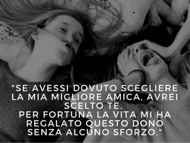 Se avessi dovuto scegliere mia migliore amica, avrei scelto te. Per fortuna la vita mi ha regalato questo dono senza alcuno sforzo