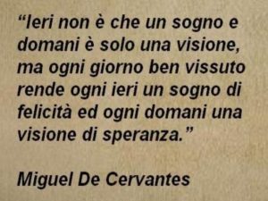 Ieri non è che un sogno e domani è solo un visione, ma ogni giorno ben vissuto rende ogni ieri un sogno di felicità e ogni domani una visione di speranza.(Miguel De Cervantes)