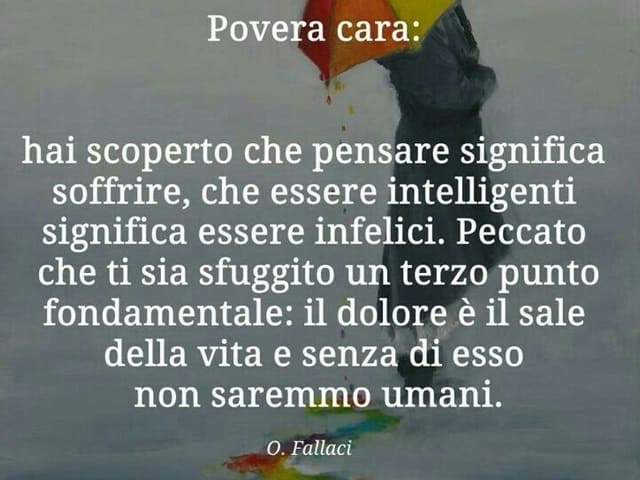Povera cara: hai scoperto che pensare significa soffrire, che essere intelligenti significa essere infelici. Peccato che ti stia sfuggito un terzo punto fondamentale: il dolore è il sale della vita e senza di esso non saremo umani. (O. Fallaci)