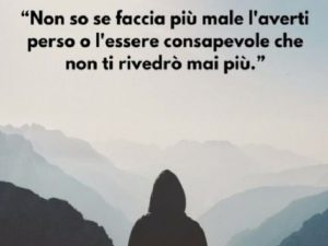 Non so se faccia più male l'averti perso o l'essere consapevole che non ti rivedrò mai più.
