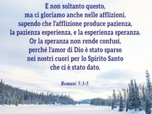 E non soltanto questo, ma ci gloriamo anche nelle afflizioni, sapendo che l'afflizione produce pazienza, la pazienza esperienza, e la esperienza speranza. Or la speranza non rende confusi, perché l'amor di Dio è stato sparso nei nostri cuori per lo Spirit