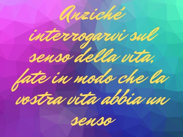Anziché interrogarvi sul senso della vita fate in modo che la vostra vita abbia un senso