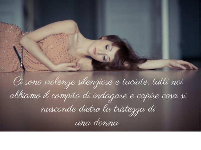 Ci sono violenze silenziose e taciute, tutti noi abbiamo il compito di indagare e capire cosa si nasconde dietro la tristezza di una donna.