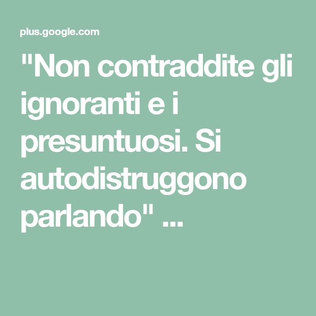 Non contraddite gli ignoranti e i presuntuosi. Si autodistruggono parlando...