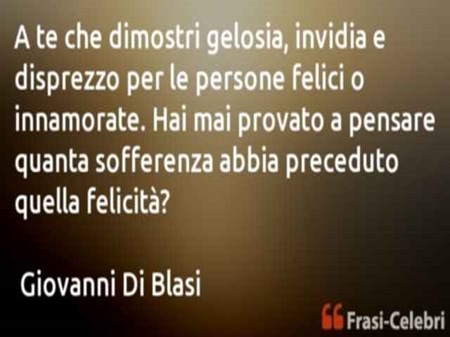 A te che dimostri gelosia, invidia e disprezzo per le persone felici o innamorate. Hai mai provato a pensare quanta sofferenza abbia preceduto quella felicità?(Giovanni Di Blasi)