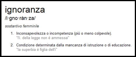 Ignoranza /i-gno-ràn-za/ sostantivo femminile 1. Inconsapevolezza o incompetenza (più o meno colpevole) "l'i. della legge non è ammessa" 2. Condizione determinata dalla mancanza di istruzione o di educazione. "la superbia è figlia dell'i."