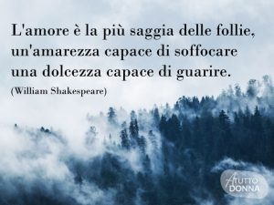 L'amore è la più saggia delle follie, un'amarezza capace di soffocare, una dolcezza capace di guarire.(William Shakespeare)