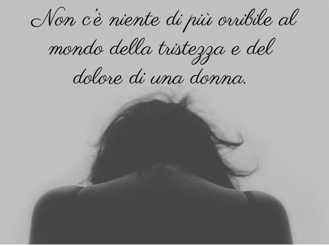Non c’è niente di più orribile al mondo della tristezza e del dolore di una donna.