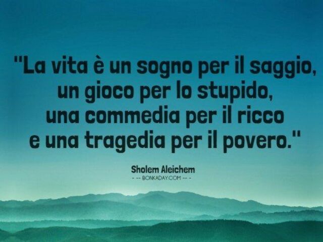 La vita è un sogno per il saggio, un gioco per lo stupido, una commedia per il ricco e una tragedia per il povero. (S.Aleichem)
