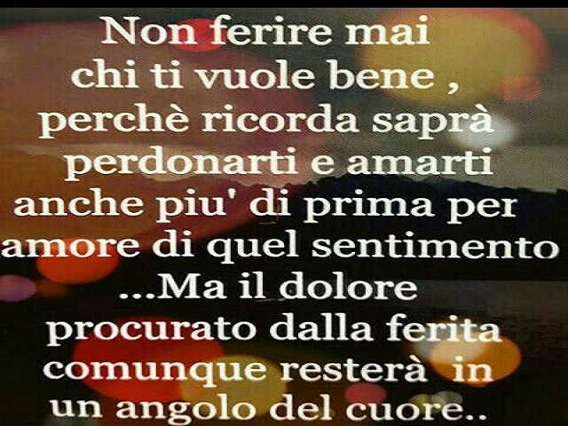 Non ferire mai chi ti vuole bene, perché ricorda, saprà perdonarti e amarti anche più di prima per amore di quel sentimento. Ma il dolore procurato dalla ferita comunque resterà in un angolo del cuore.