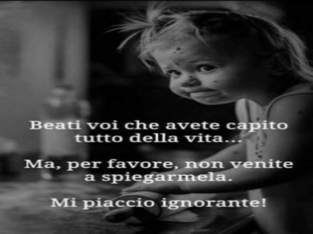 Beati voi che avete capito tutto della vita...ma per favore, non venite a spiegarmela. Mi piaccio ignorante!