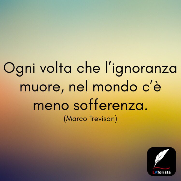Ogni volta che l'ignoranza muore, nel mondo c'è meno sofferenza. (Marco Trevisan)