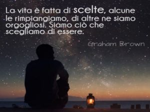 La vita è fatta di scelte, alcune le rimpiangiamo, di altre ne siamo orgogliosi. Siamo ciò che scegliamo di essere.(Graham Brown)