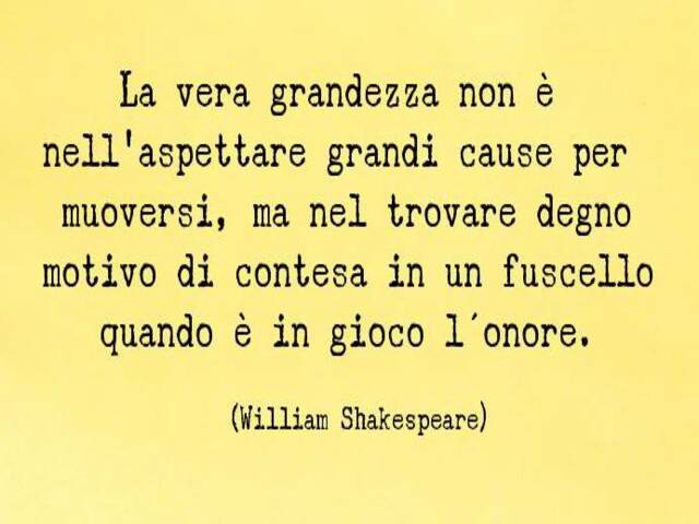 La vera grandezza non è nell'aspettare grandi cause nel muoversi, ma nel trovare degno motivo di contesa in un fuscello quando è in gioco l'onore.(William Shakespeare)