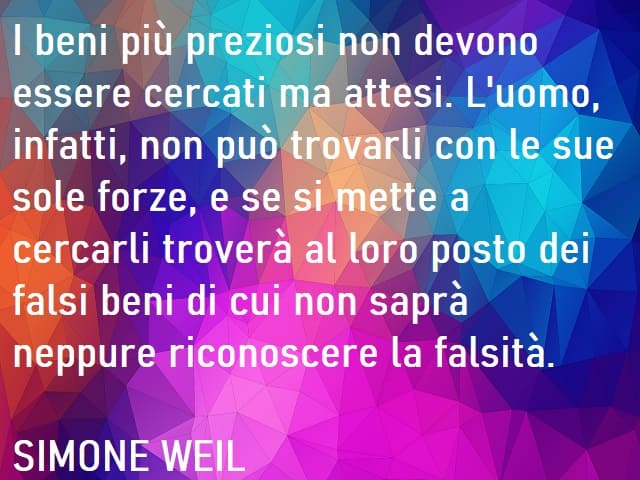 I beni più preziosi non devono essere cercati ma attesi. L'uomo infatti, non può trovarli con le sue sole forze, e se si mette a cercarli troverà al loro posto dei falsi beni di cui non saprà neppure riconoscere la falsità. (Simone Weil)