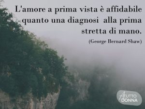 L'amore a priva vista è affidabile quanto una diagnosi alla prima stretta di mano.(George Bernard Shaw)