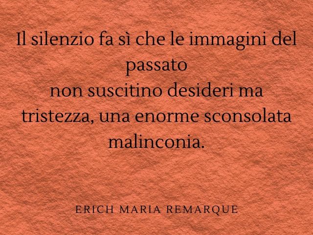 Il silenzio fa sì che le immagini del passato non suscitino desideri ma tristezza, una enorme sconsolata malinconia.(Erich Maria Remarque)