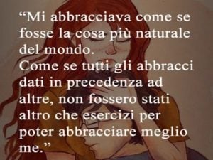 Mi abbracciava come se fosse la cosa più naturale del mondo. Come se tutti gli abbracci dati in precedenza ad altre non fossero stati altro che esercizi per poter abbracciare meglio me.