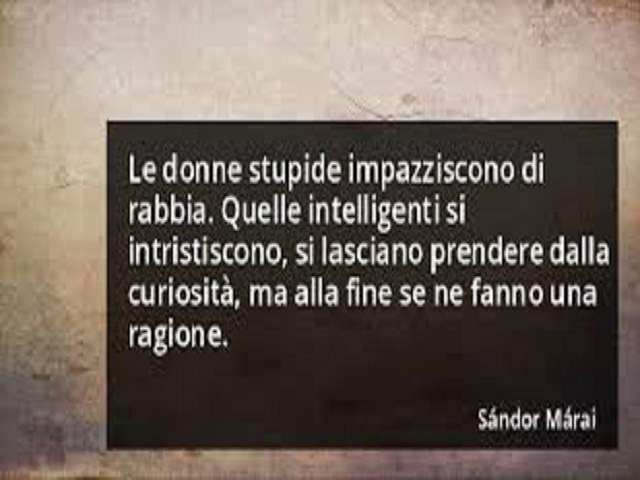 Le donne stupide impazziscono di rabbia. Quelle intelligenti si intristiscono, si lasciano prendere dalla curiosità, ma alla fiine se ne fanno una ragione.Sandor Marai