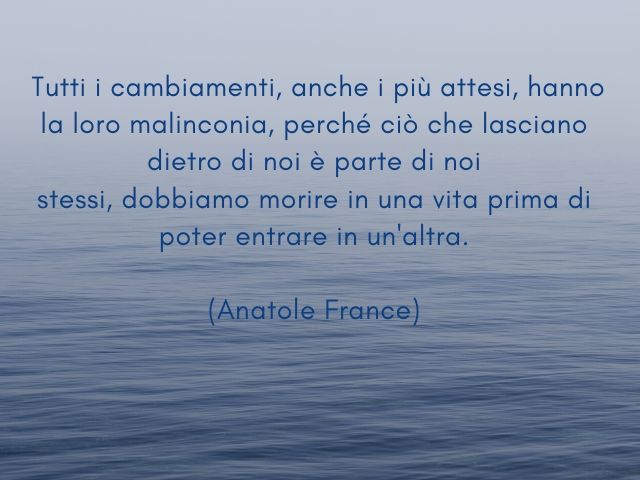 Tutti i cambiamenti, anche i più attesi, hanno la loro malinconia, perché ciò che lasciano dietro di noi è parte di noi stessi, dobbiamo morire in una vita prima di poter entrare in un'altra.(Anatole France)