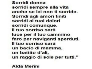 Sorridi donna, sorridi sempre alla vita anche se lei non ti sorride. Sorridi agli amori finiti, sorridi ai tuoi dolori, sorridi comunque. Il tuo sorriso sarà luce per il tuo cammino, faro per i naviganti sperduti. Il tuo sorriso sarà un bacio di mamma, un
