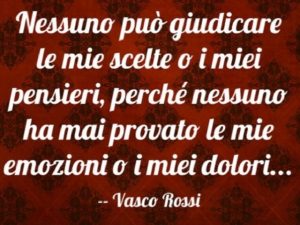 Nessuno può giudicare le mie scelte o i miei pensieri, perché nessuno ha mai provato le mie emozioni o i miei dolori...(Vasco Rossi)