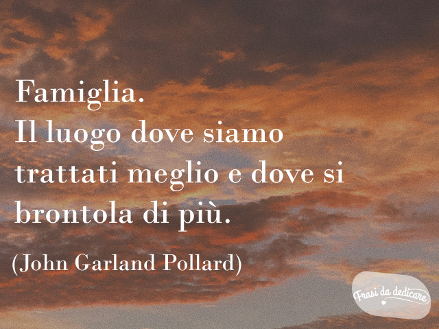 Famiglia. Il luogo dove siamo trattati meglio e dove si brontola di più.(John Garland Pollard)