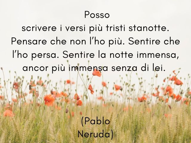 Posso scrivere i versi più tristi stanotte. Pensare che non l’ho più. Sentire che l’ho persa. Sentire la notte immensa, ancor più immensa senza di lei. (Pablo Neruda)