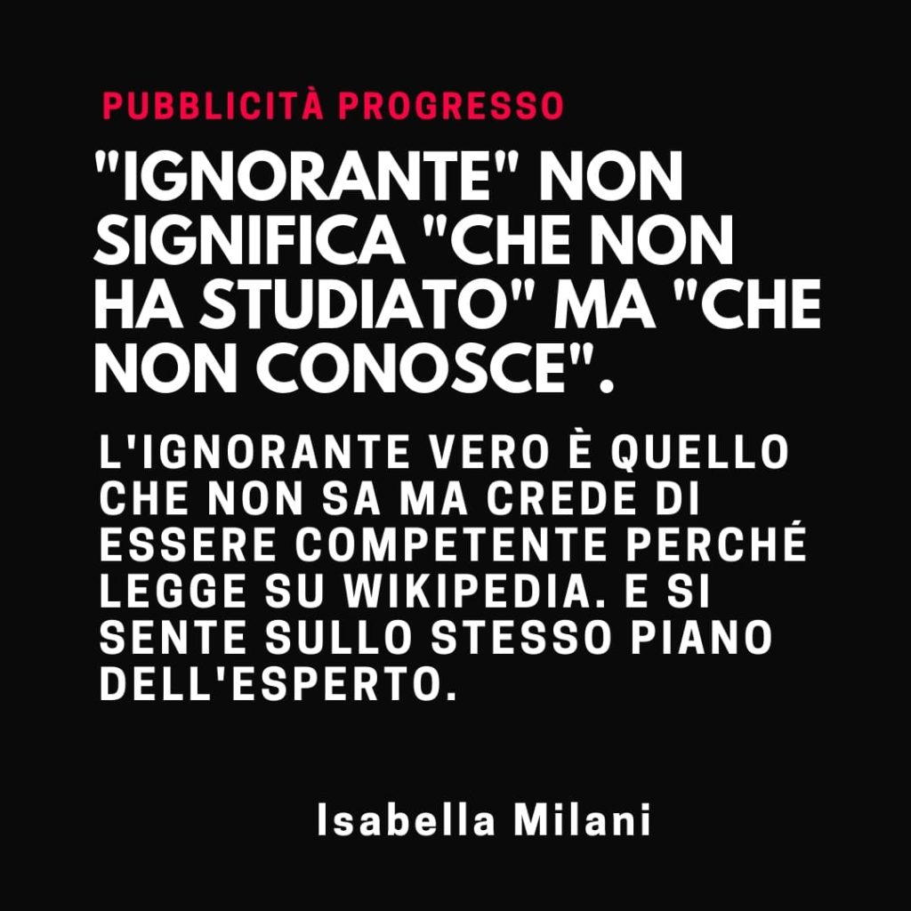 "Ignorante" non significa "che non ha studiato" ma "che non conosce". L'ignorante vero è quello che non sa ma crede di essere competente perché legge su Wikipedia. E si sente sullo stesso piano dell'esperto. (Isabella Milani)