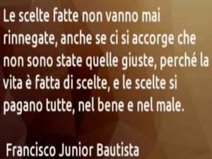 Le scelte fatte non vanno mai rinnegate, anche se ci si accorge che non sono state quelle giuste, perché la vita è fatta di scelte, e le scelte si pagano tutte, nel bene e nel male.(Francisco Junior Bautista)